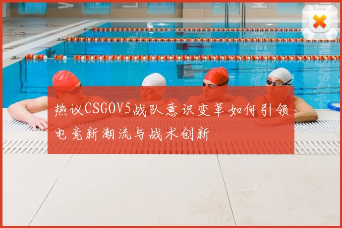 热议CSGOV5战队意识变革如何引领电竞新潮流与战术创新