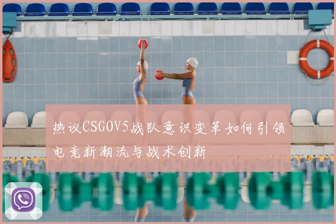 热议CSGOV5战队意识变革如何引领电竞新潮流与战术创新