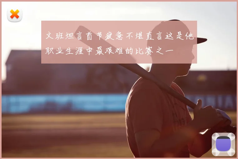 文班坦言首节疲惫不堪直言这是他职业生涯中最艰难的比赛之一