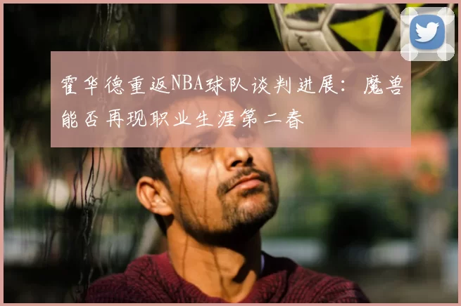 霍华德重返NBA球队谈判进展：魔兽能否再现职业生涯第二春
