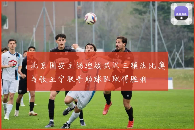 北京国安主场迎战武汉三镇法比奥与张玉宁联手助球队取得胜利