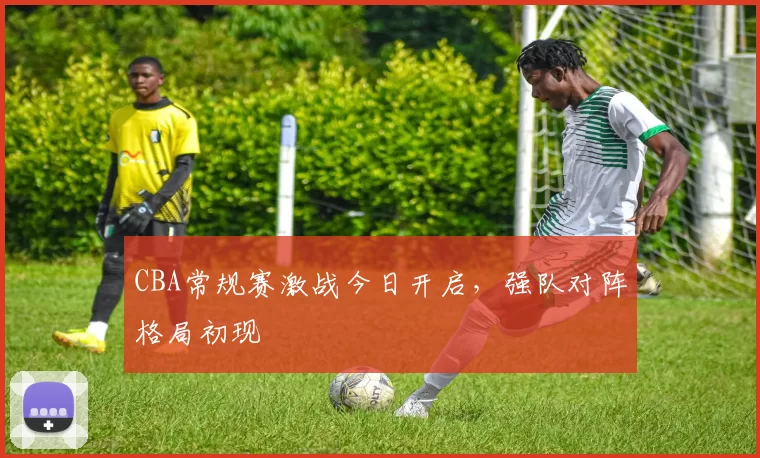 CBA常规赛激战今日开启，强队对阵格局初现