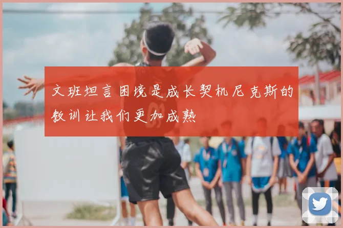 文班坦言困境是成长契机尼克斯的教训让我们更加成熟