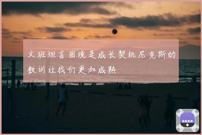 文班坦言困境是成长契机尼克斯的教训让我们更加成熟