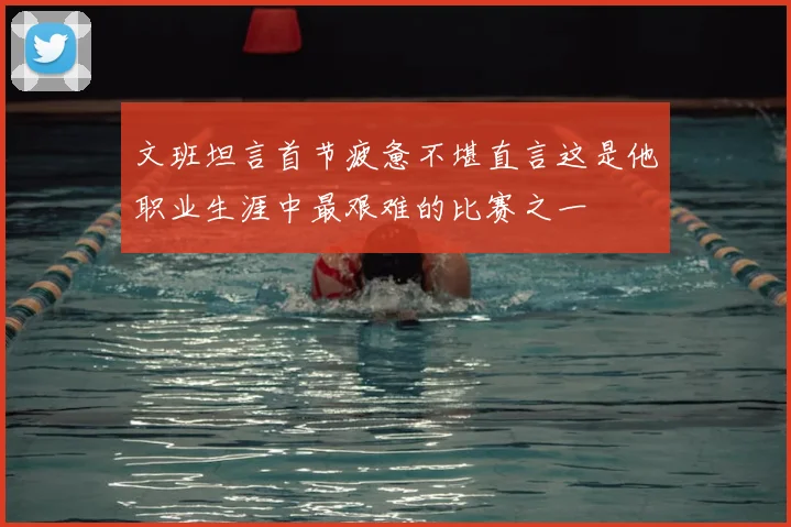文班坦言首节疲惫不堪直言这是他职业生涯中最艰难的比赛之一