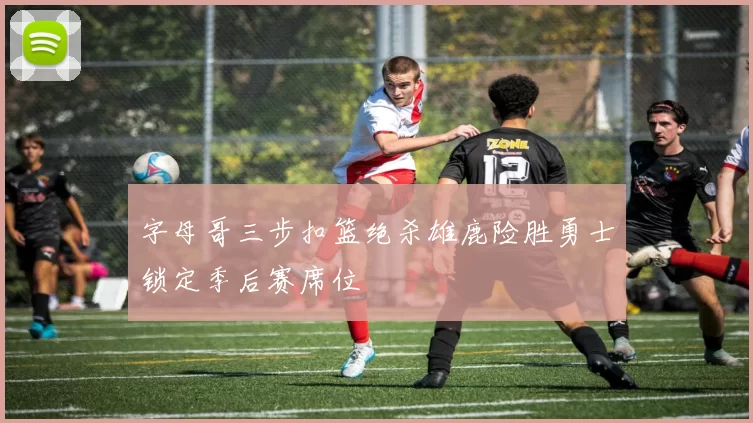 字母哥三步扣篮绝杀雄鹿险胜勇士锁定季后赛席位