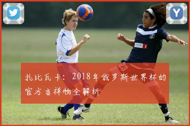 扎比瓦卡:2018年俄罗斯世界杯的官方吉祥物全解析