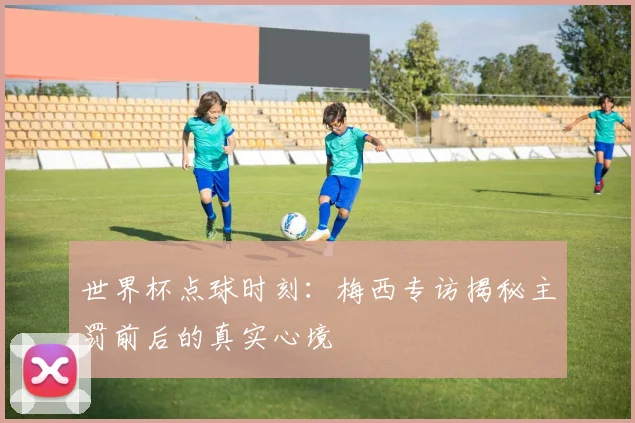 世界杯点球时刻:梅西专访揭秘主罚前后的真实心境
