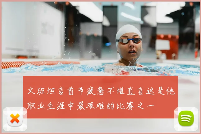 文班坦言首节疲惫不堪直言这是他职业生涯中最艰难的比赛之一