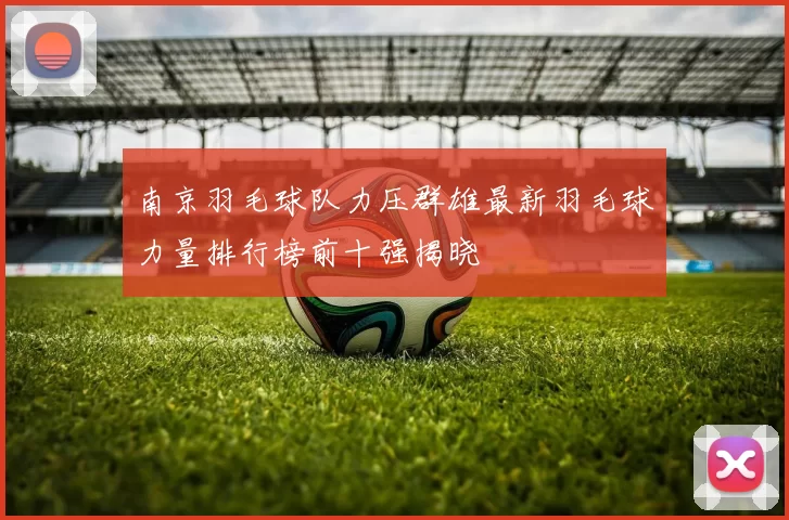 南京羽毛球队力压群雄最新羽毛球力量排行榜前十强揭晓
