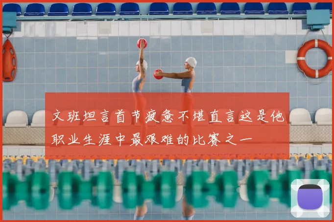 文班坦言首节疲惫不堪直言这是他职业生涯中最艰难的比赛之一
