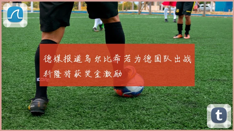 德媒报道乌尔比希若为德国队出战科隆将获奖金激励