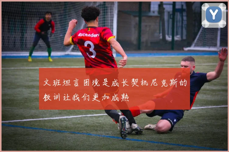 文班坦言困境是成长契机尼克斯的教训让我们更加成熟