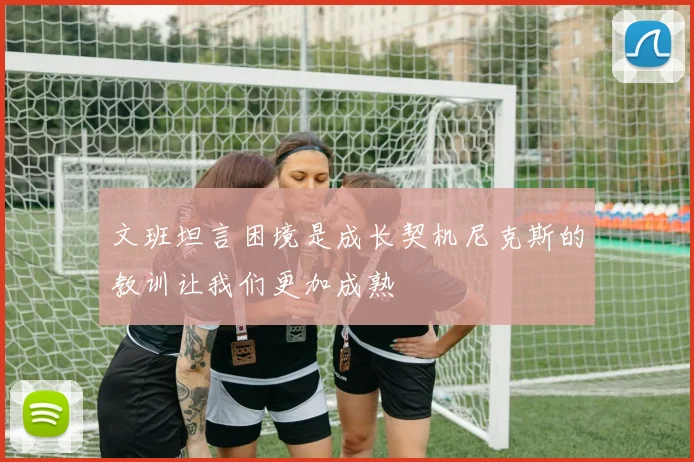 文班坦言困境是成长契机尼克斯的教训让我们更加成熟
