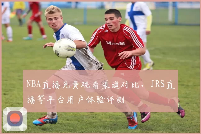 NBA直播免费观看渠道对比，JRS直播等平台用户体验评测