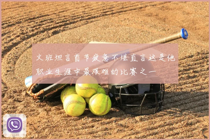 文班坦言首节疲惫不堪直言这是他职业生涯中最艰难的比赛之一