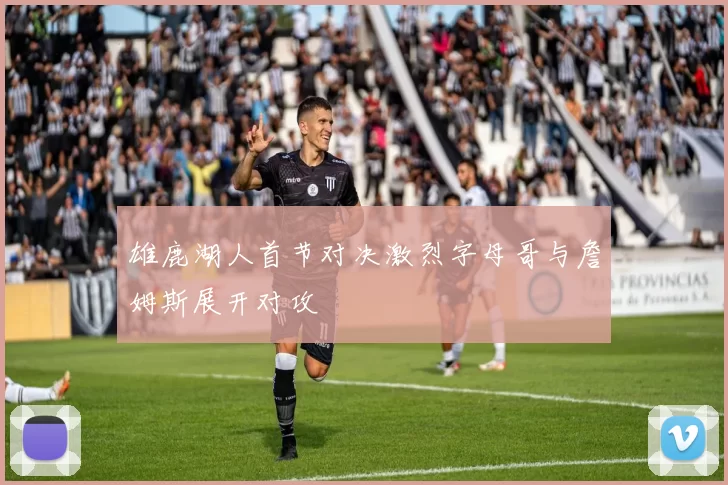 雄鹿湖人首节对决激烈字母哥与詹姆斯展开对攻