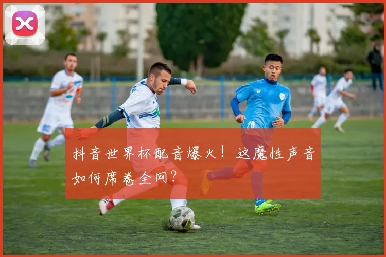 抖音世界杯配音爆火！这魔性声音如何席卷全网？