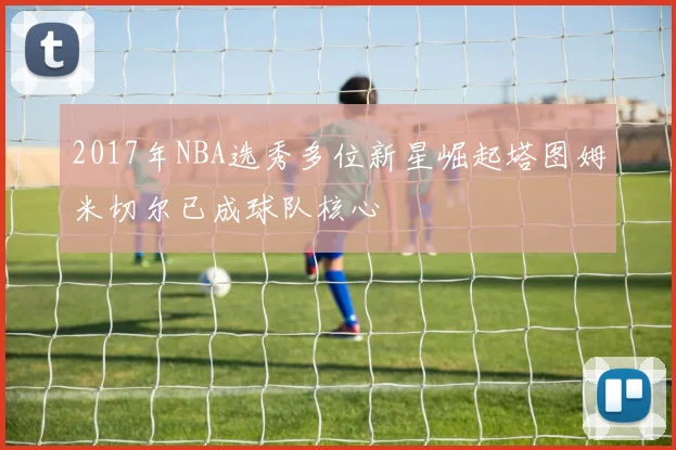2017年NBA选秀多位新星崛起塔图姆米切尔已成球队核心