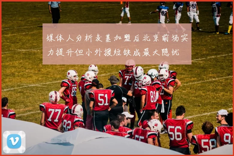 媒体人分析麦基加盟后北京前场实力提升但小外援短缺成最大隐忧