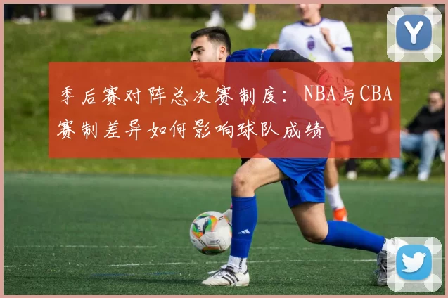 季后赛对阵总决赛制度：NBA与CBA赛制差异如何影响球队成绩
