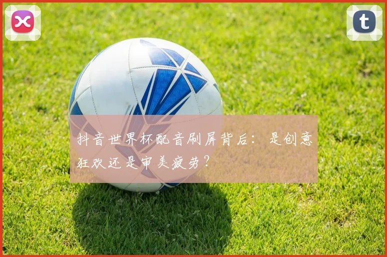 抖音世界杯配音刷屏背后:是创意狂欢还是审美疲劳?