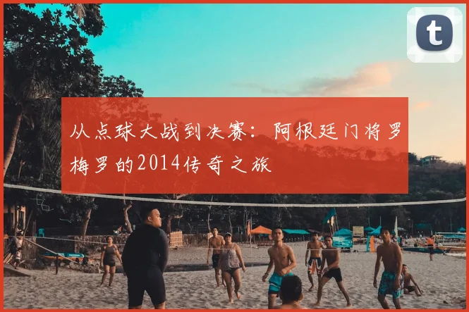 从点球大战到决赛:阿根廷门将罗梅罗的2014传奇之旅