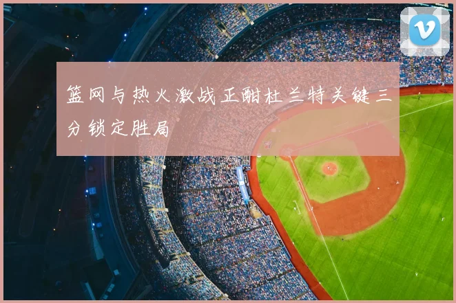 篮网与热火激战正酣杜兰特关键三分锁定胜局