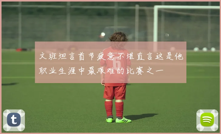 文班坦言首节疲惫不堪直言这是他职业生涯中最艰难的比赛之一