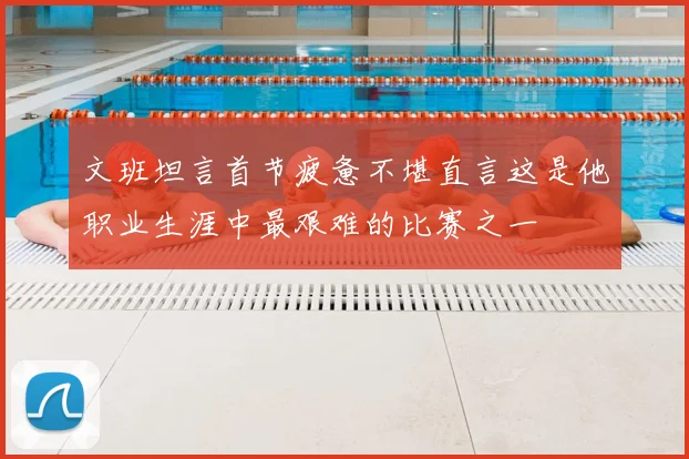 文班坦言首节疲惫不堪直言这是他职业生涯中最艰难的比赛之一