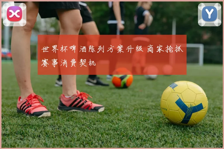 世界杯啤酒陈列方案升级 商家抢抓赛事消费契机