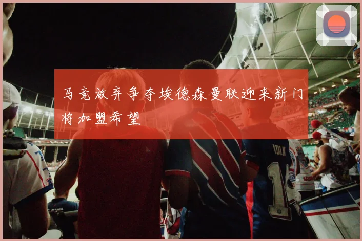 马竞放弃争夺埃德森曼联迎来新门将加盟希望