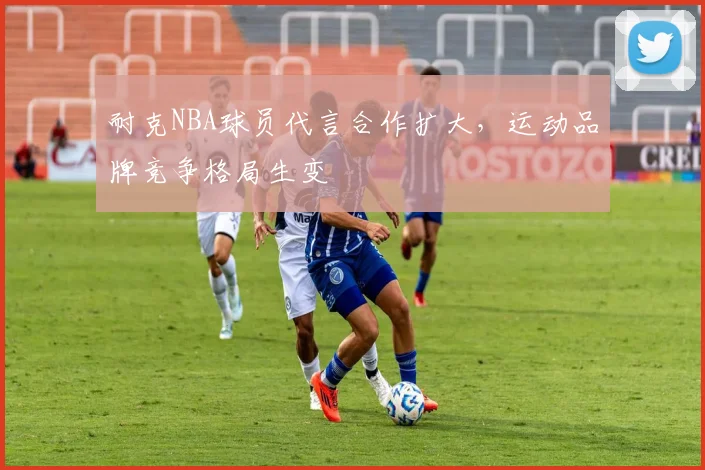 耐克NBA球员代言合作扩大，运动品牌竞争格局生变