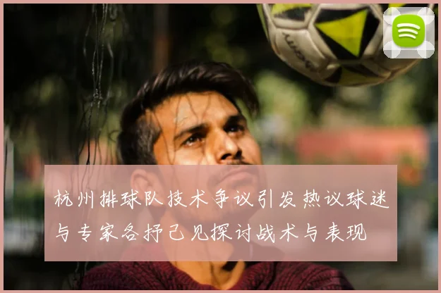杭州排球队技术争议引发热议球迷与专家各抒己见探讨战术与表现