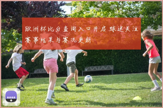 欧洲杯比分查询入口开启 球迷关注赛事结果与赛况更新