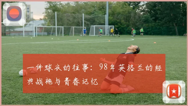 一件球衣的往事:98年英格兰的经典战袍与青春记忆