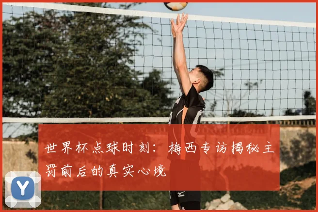 世界杯点球时刻:梅西专访揭秘主罚前后的真实心境