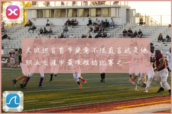 文班坦言首节疲惫不堪直言这是他职业生涯中最艰难的比赛之一