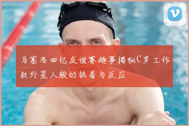 马塞洛回忆友谊赛趣事揭秘C罗工作狂外星人般的执着与反应