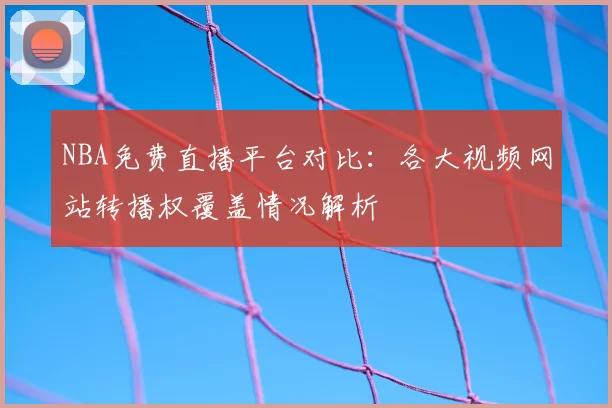 NBA免费直播平台对比：各大视频网站转播权覆盖情况解析