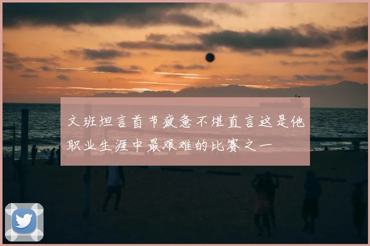 文班坦言首节疲惫不堪直言这是他职业生涯中最艰难的比赛之一