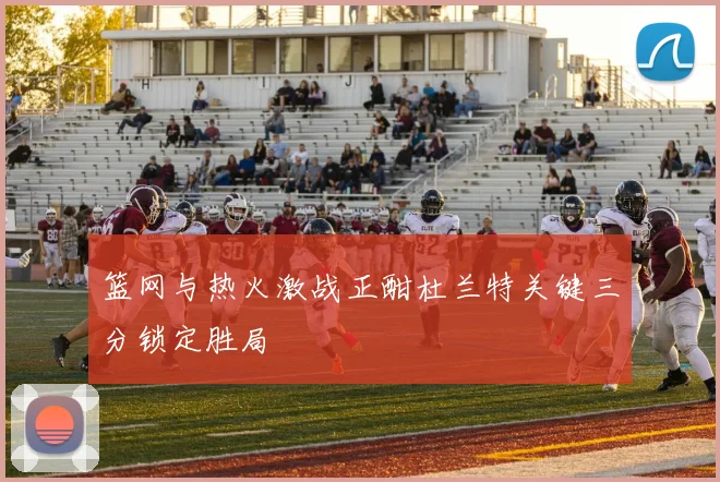 篮网与热火激战正酣杜兰特关键三分锁定胜局