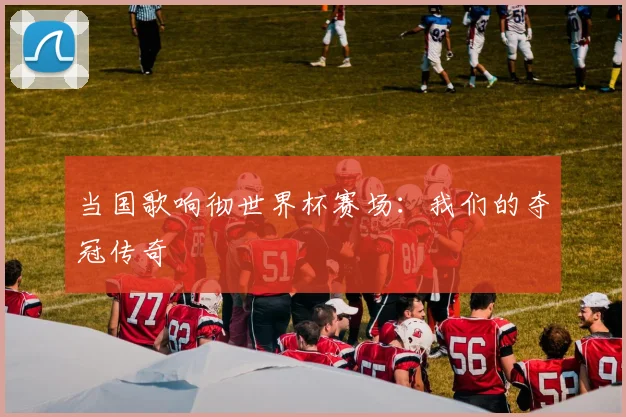 当国歌响彻世界杯赛场:我们的夺冠传奇