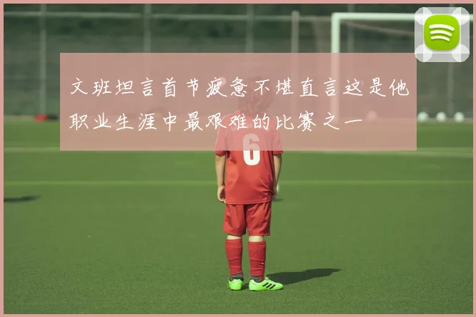 文班坦言首节疲惫不堪直言这是他职业生涯中最艰难的比赛之一