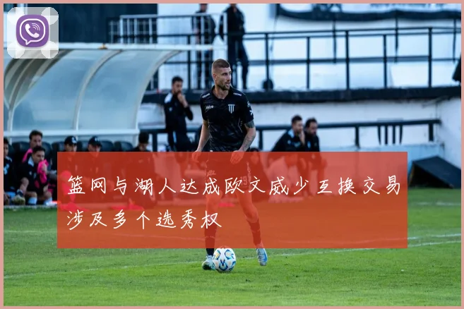 篮网与湖人达成欧文威少互换交易涉及多个选秀权