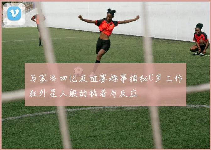 马塞洛回忆友谊赛趣事揭秘C罗工作狂外星人般的执着与反应