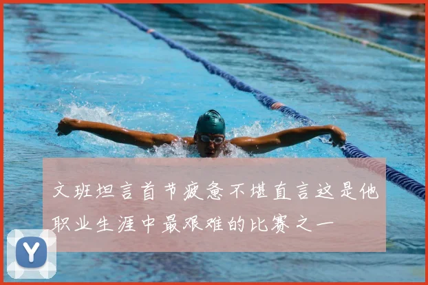 文班坦言首节疲惫不堪直言这是他职业生涯中最艰难的比赛之一