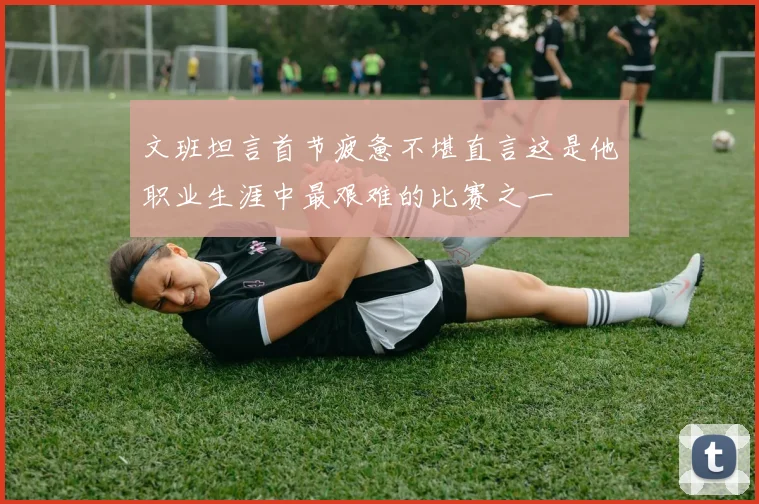文班坦言首节疲惫不堪直言这是他职业生涯中最艰难的比赛之一