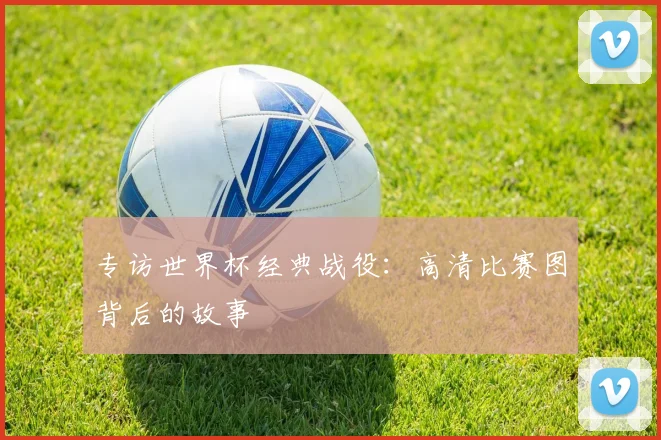 专访世界杯经典战役:高清比赛图背后的故事