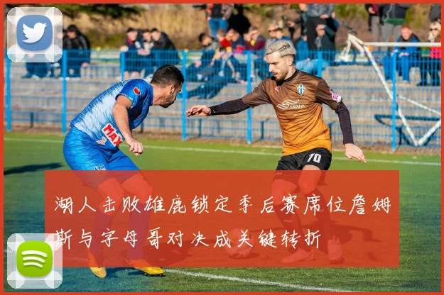 湖人击败雄鹿锁定季后赛席位詹姆斯与字母哥对决成关键转折